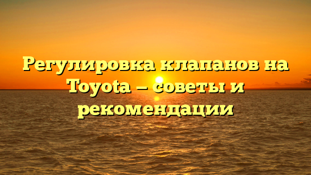 Регулировка клапанов на Toyota — советы и рекомендации
