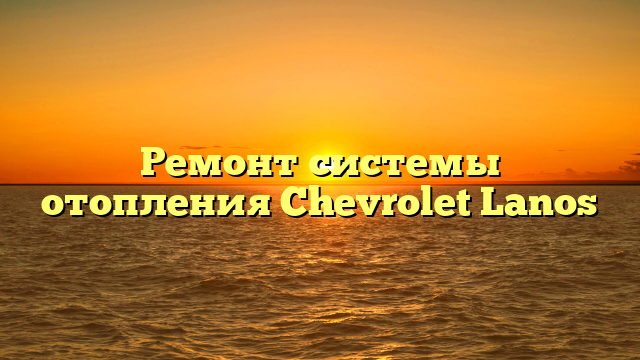 Ремонт системы отопления Chevrolet Lanos