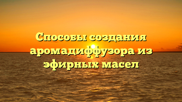 Способы создания аромадиффузора из эфирных масел