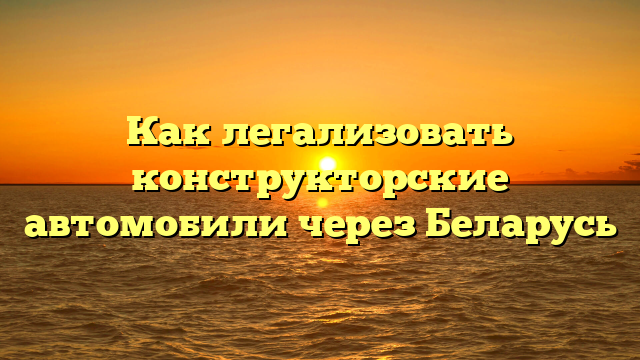 Как легализовать конструкторские автомобили через Беларусь